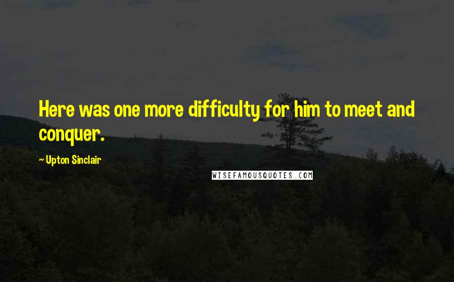 Upton Sinclair Quotes: Here was one more difficulty for him to meet and conquer.