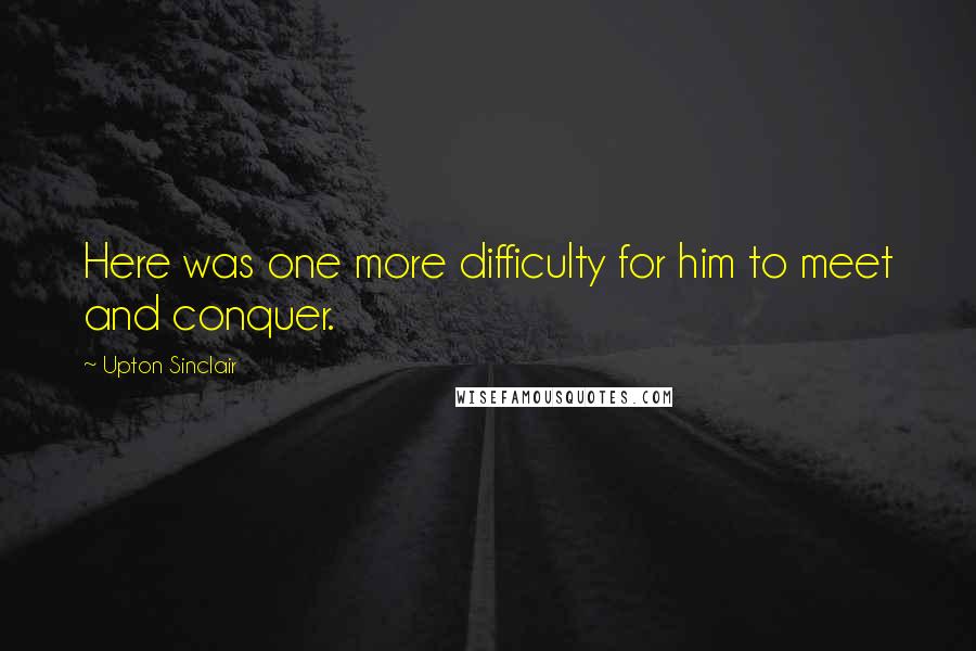 Upton Sinclair Quotes: Here was one more difficulty for him to meet and conquer.