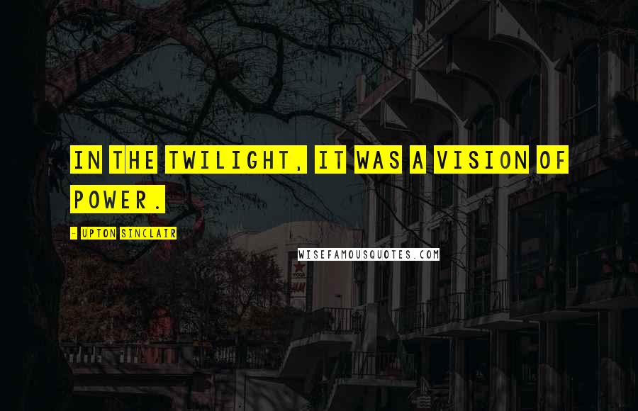 Upton Sinclair Quotes: In the twilight, it was a vision of power.