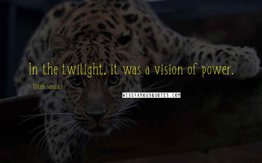 Upton Sinclair Quotes: In the twilight, it was a vision of power.