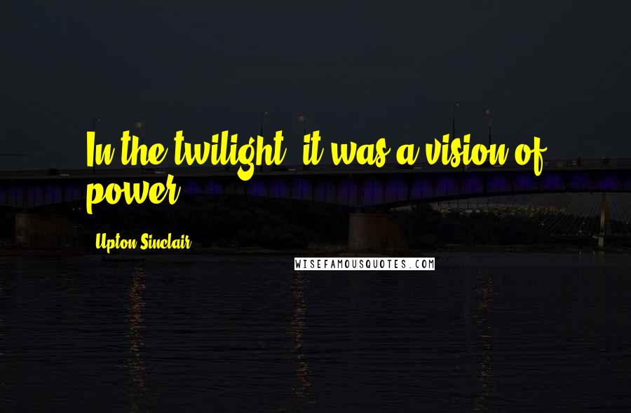 Upton Sinclair Quotes: In the twilight, it was a vision of power.