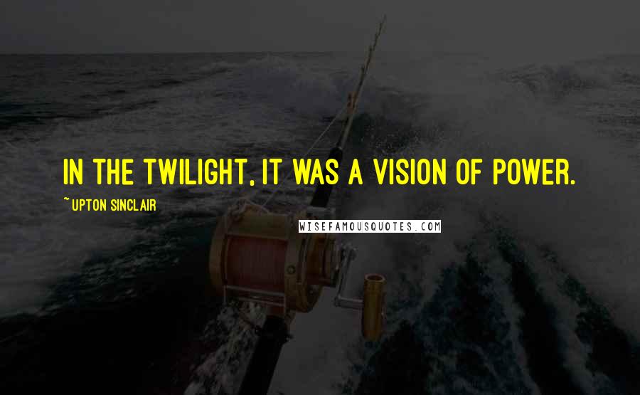 Upton Sinclair Quotes: In the twilight, it was a vision of power.