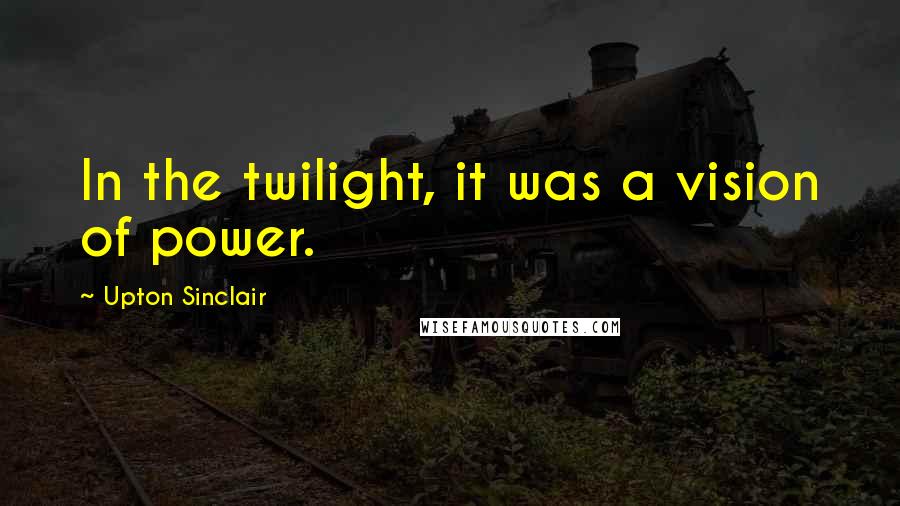 Upton Sinclair Quotes: In the twilight, it was a vision of power.