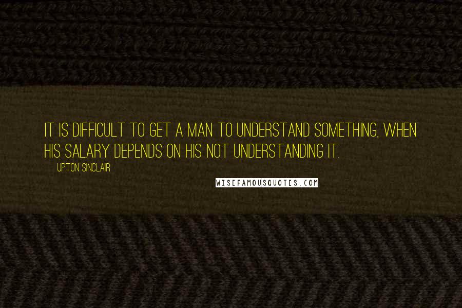 Upton Sinclair Quotes: It is difficult to get a man to understand something, when his salary depends on his not understanding it.