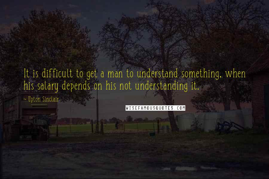 Upton Sinclair Quotes: It is difficult to get a man to understand something, when his salary depends on his not understanding it.