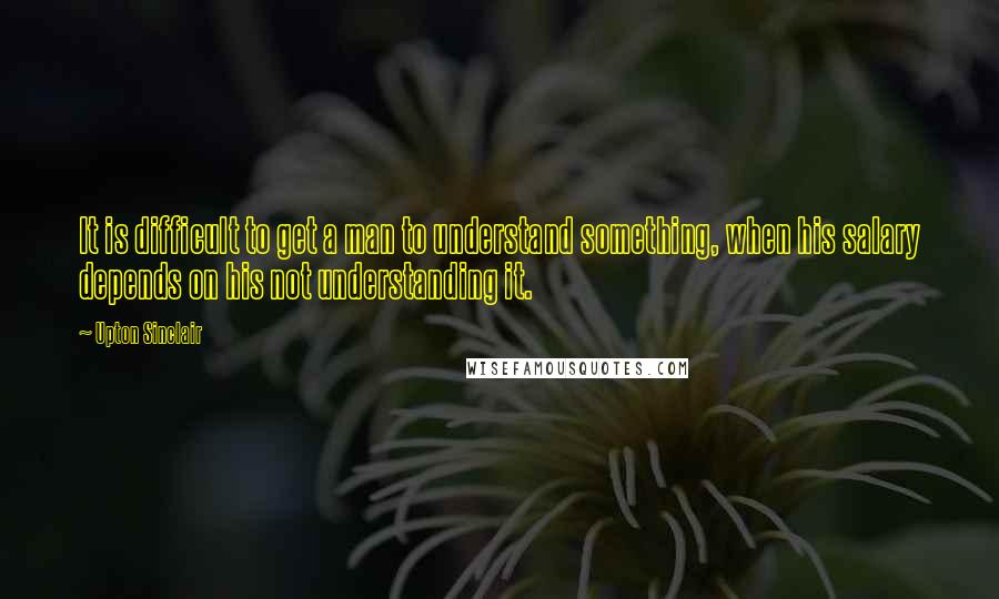 Upton Sinclair Quotes: It is difficult to get a man to understand something, when his salary depends on his not understanding it.