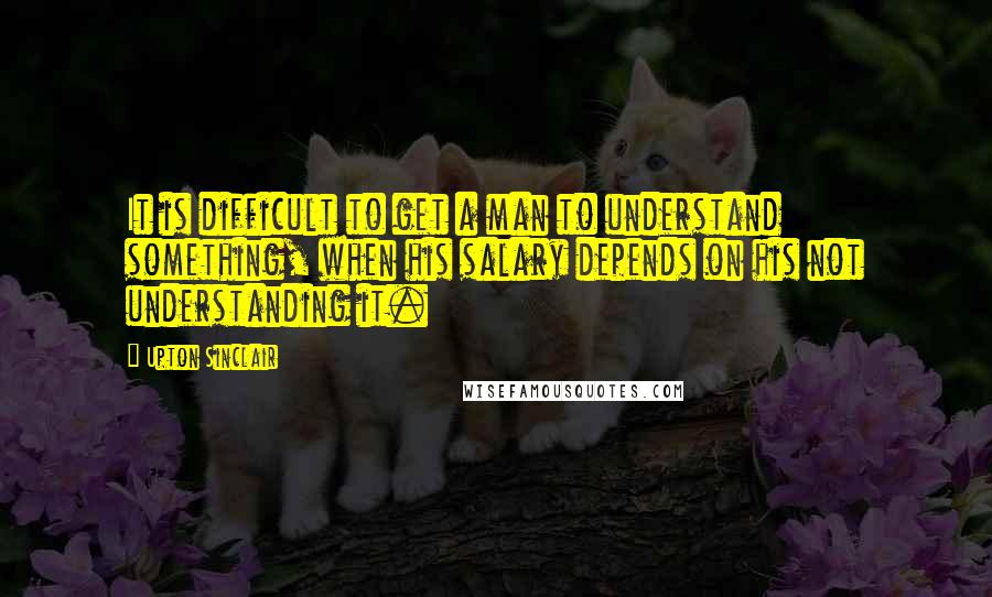 Upton Sinclair Quotes: It is difficult to get a man to understand something, when his salary depends on his not understanding it.