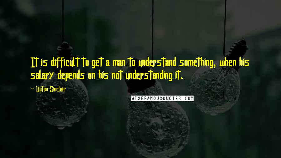 Upton Sinclair Quotes: It is difficult to get a man to understand something, when his salary depends on his not understanding it.