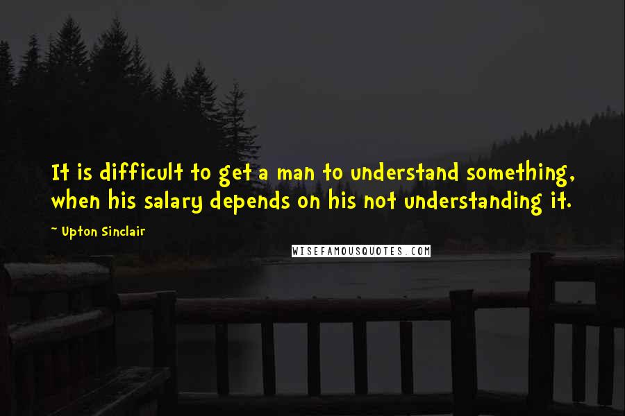 Upton Sinclair Quotes: It is difficult to get a man to understand something, when his salary depends on his not understanding it.