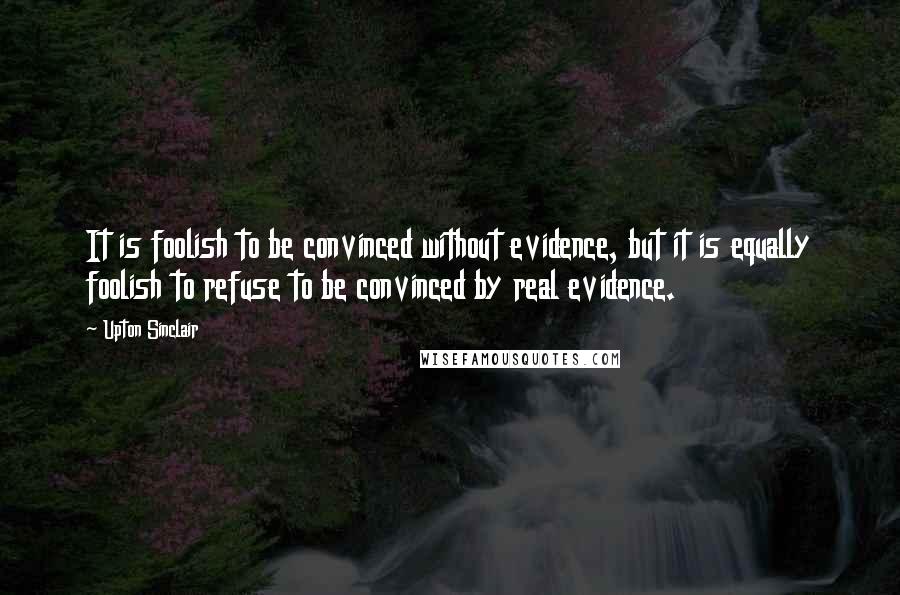 Upton Sinclair Quotes: It is foolish to be convinced without evidence, but it is equally foolish to refuse to be convinced by real evidence.