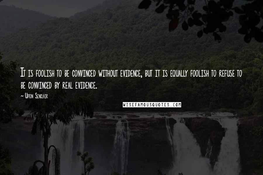 Upton Sinclair Quotes: It is foolish to be convinced without evidence, but it is equally foolish to refuse to be convinced by real evidence.