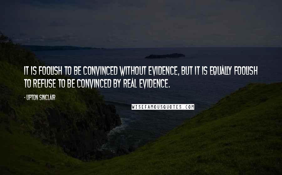 Upton Sinclair Quotes: It is foolish to be convinced without evidence, but it is equally foolish to refuse to be convinced by real evidence.