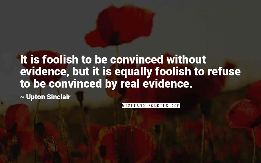 Upton Sinclair Quotes: It is foolish to be convinced without evidence, but it is equally foolish to refuse to be convinced by real evidence.