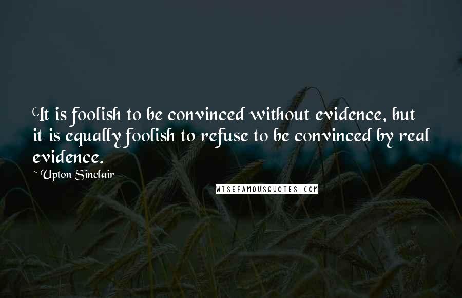 Upton Sinclair Quotes: It is foolish to be convinced without evidence, but it is equally foolish to refuse to be convinced by real evidence.