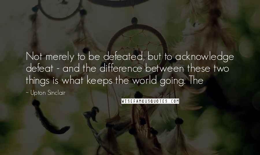 Upton Sinclair Quotes: Not merely to be defeated, but to acknowledge defeat - and the difference between these two things is what keeps the world going. The