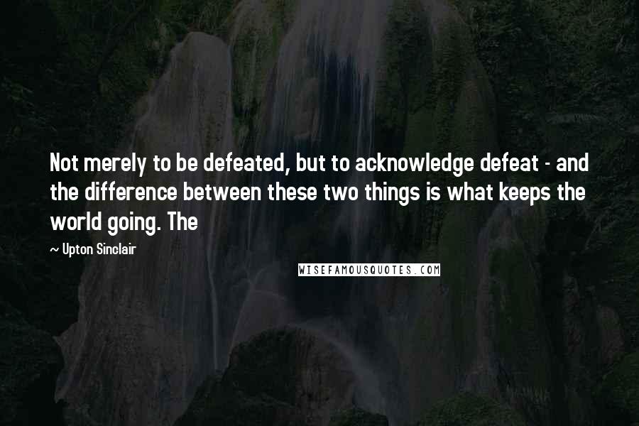 Upton Sinclair Quotes: Not merely to be defeated, but to acknowledge defeat - and the difference between these two things is what keeps the world going. The