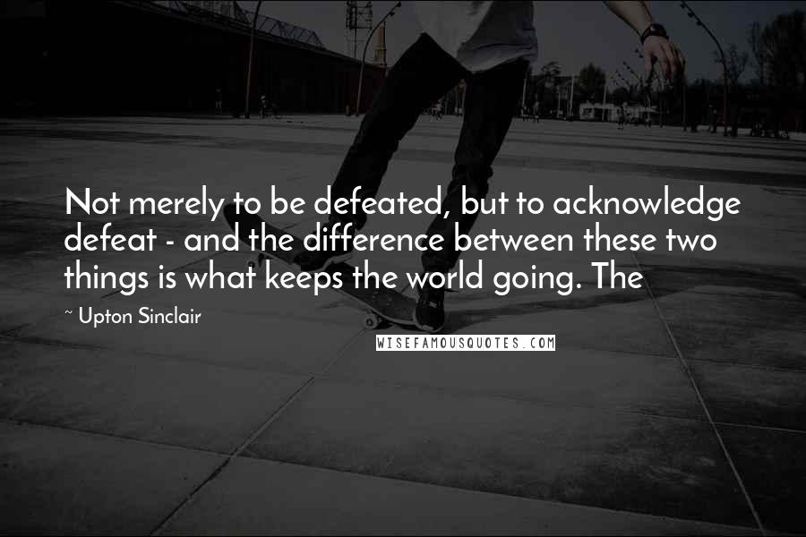 Upton Sinclair Quotes: Not merely to be defeated, but to acknowledge defeat - and the difference between these two things is what keeps the world going. The