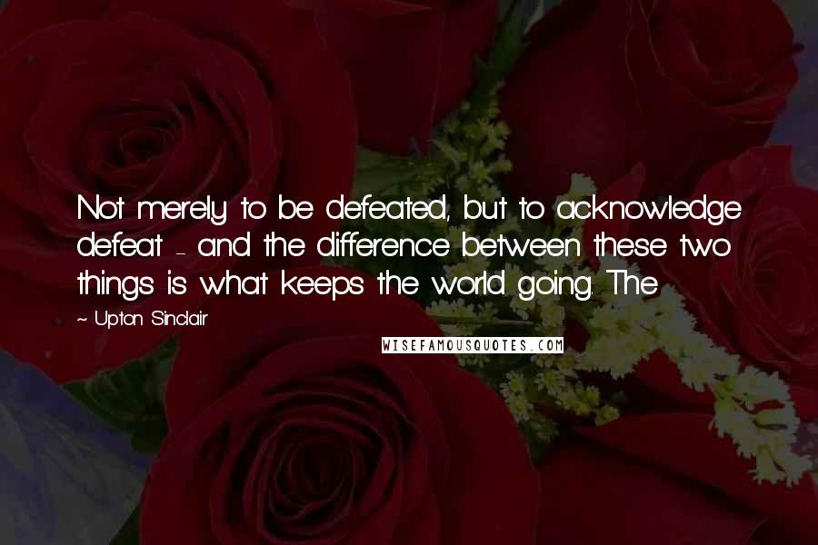 Upton Sinclair Quotes: Not merely to be defeated, but to acknowledge defeat - and the difference between these two things is what keeps the world going. The