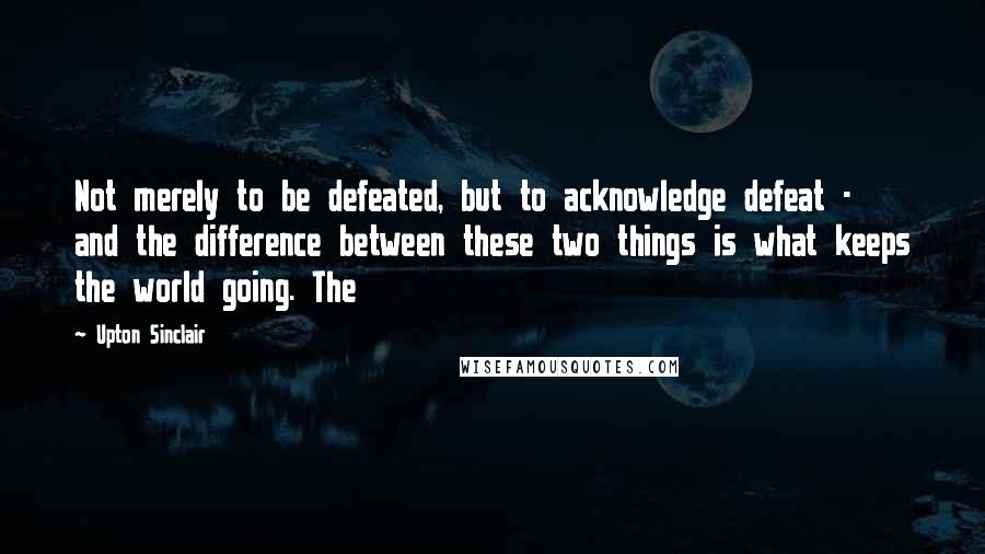 Upton Sinclair Quotes: Not merely to be defeated, but to acknowledge defeat - and the difference between these two things is what keeps the world going. The