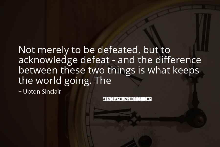 Upton Sinclair Quotes: Not merely to be defeated, but to acknowledge defeat - and the difference between these two things is what keeps the world going. The