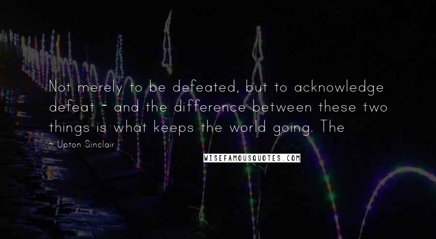 Upton Sinclair Quotes: Not merely to be defeated, but to acknowledge defeat - and the difference between these two things is what keeps the world going. The