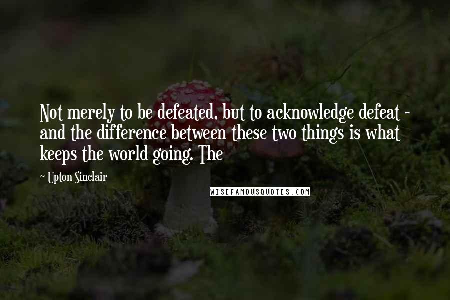 Upton Sinclair Quotes: Not merely to be defeated, but to acknowledge defeat - and the difference between these two things is what keeps the world going. The