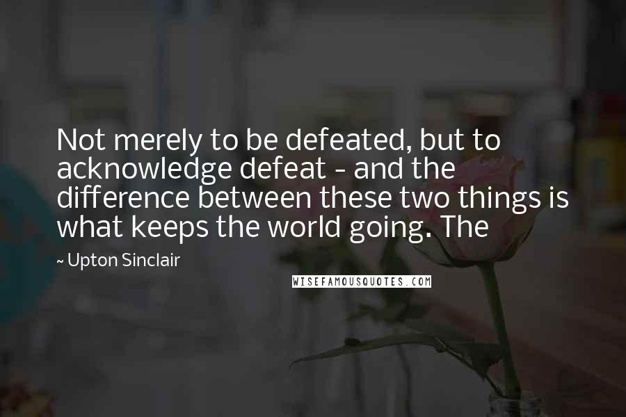Upton Sinclair Quotes: Not merely to be defeated, but to acknowledge defeat - and the difference between these two things is what keeps the world going. The