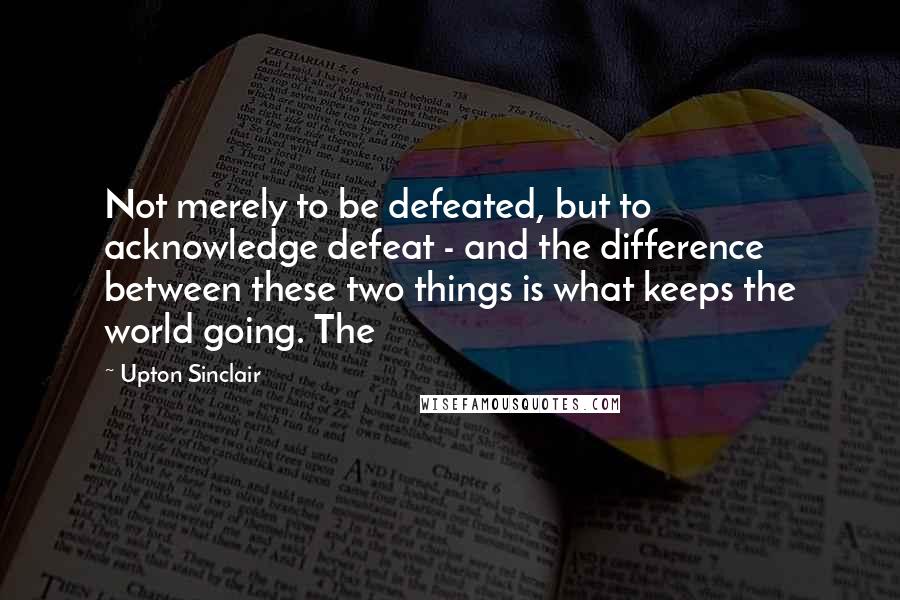 Upton Sinclair Quotes: Not merely to be defeated, but to acknowledge defeat - and the difference between these two things is what keeps the world going. The