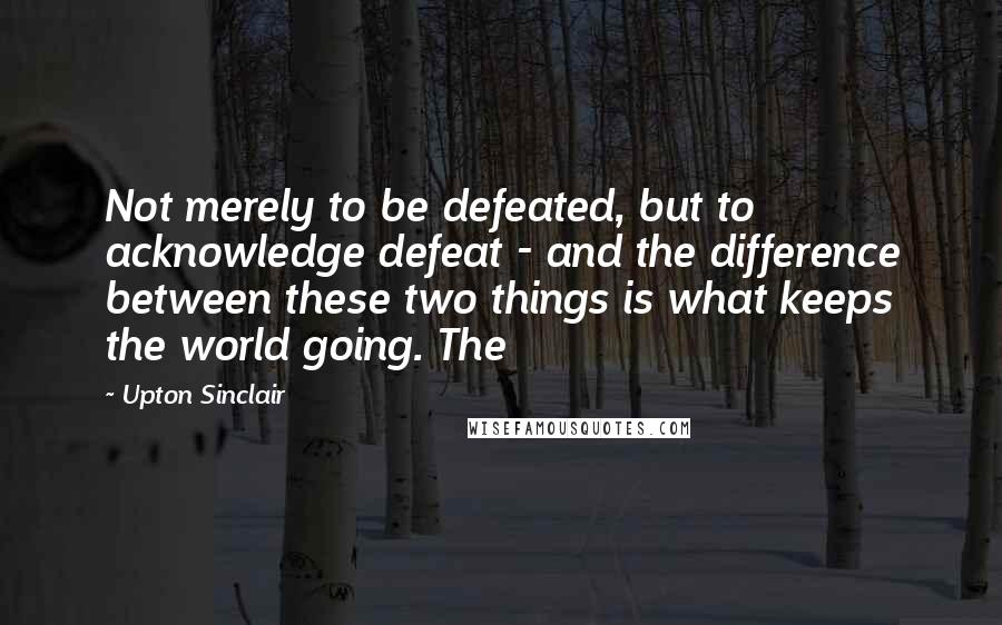 Upton Sinclair Quotes: Not merely to be defeated, but to acknowledge defeat - and the difference between these two things is what keeps the world going. The