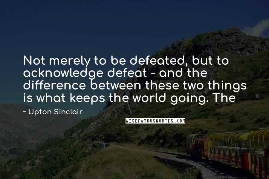 Upton Sinclair Quotes: Not merely to be defeated, but to acknowledge defeat - and the difference between these two things is what keeps the world going. The