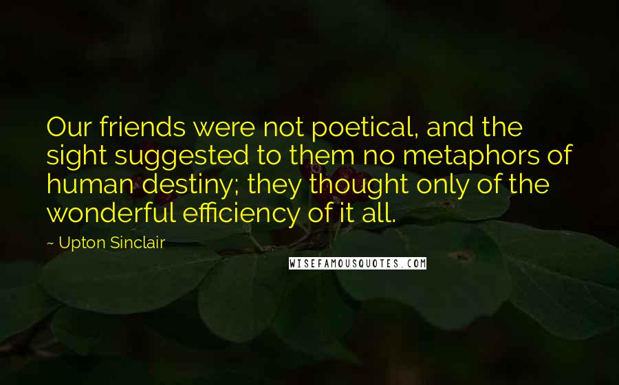 Upton Sinclair Quotes: Our friends were not poetical, and the sight suggested to them no metaphors of human destiny; they thought only of the wonderful efficiency of it all.