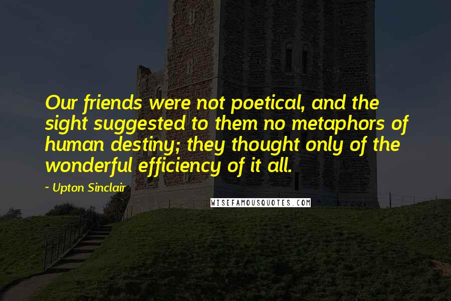 Upton Sinclair Quotes: Our friends were not poetical, and the sight suggested to them no metaphors of human destiny; they thought only of the wonderful efficiency of it all.
