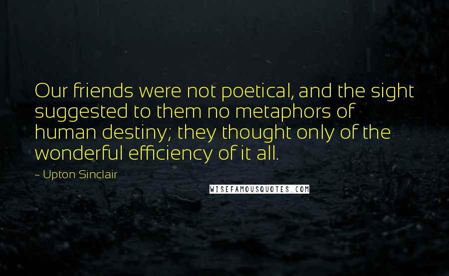 Upton Sinclair Quotes: Our friends were not poetical, and the sight suggested to them no metaphors of human destiny; they thought only of the wonderful efficiency of it all.