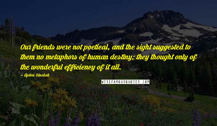 Upton Sinclair Quotes: Our friends were not poetical, and the sight suggested to them no metaphors of human destiny; they thought only of the wonderful efficiency of it all.