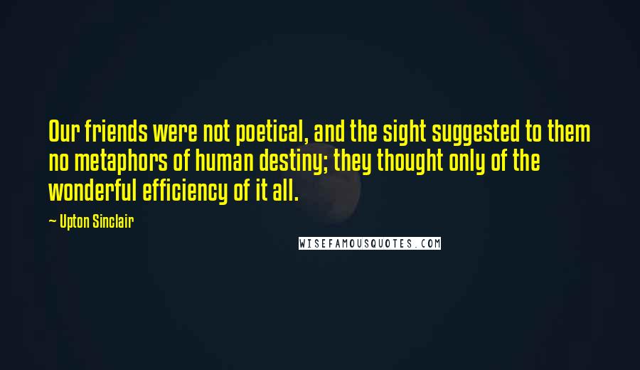 Upton Sinclair Quotes: Our friends were not poetical, and the sight suggested to them no metaphors of human destiny; they thought only of the wonderful efficiency of it all.