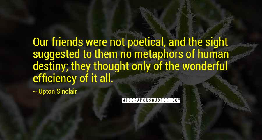 Upton Sinclair Quotes: Our friends were not poetical, and the sight suggested to them no metaphors of human destiny; they thought only of the wonderful efficiency of it all.