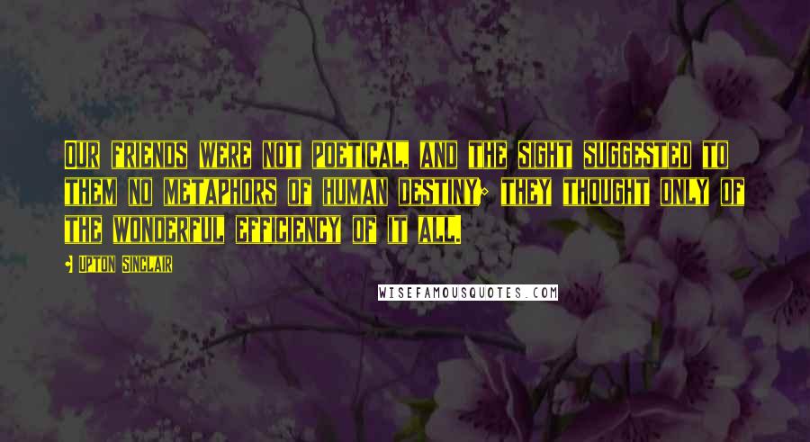 Upton Sinclair Quotes: Our friends were not poetical, and the sight suggested to them no metaphors of human destiny; they thought only of the wonderful efficiency of it all.