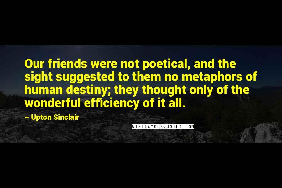 Upton Sinclair Quotes: Our friends were not poetical, and the sight suggested to them no metaphors of human destiny; they thought only of the wonderful efficiency of it all.