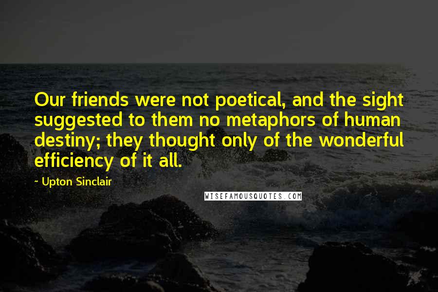 Upton Sinclair Quotes: Our friends were not poetical, and the sight suggested to them no metaphors of human destiny; they thought only of the wonderful efficiency of it all.