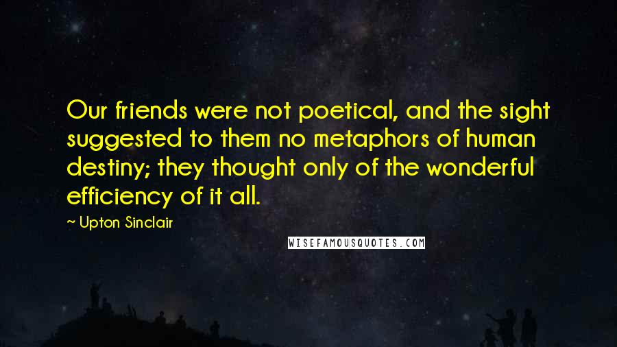 Upton Sinclair Quotes: Our friends were not poetical, and the sight suggested to them no metaphors of human destiny; they thought only of the wonderful efficiency of it all.