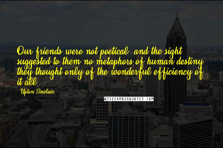 Upton Sinclair Quotes: Our friends were not poetical, and the sight suggested to them no metaphors of human destiny; they thought only of the wonderful efficiency of it all.