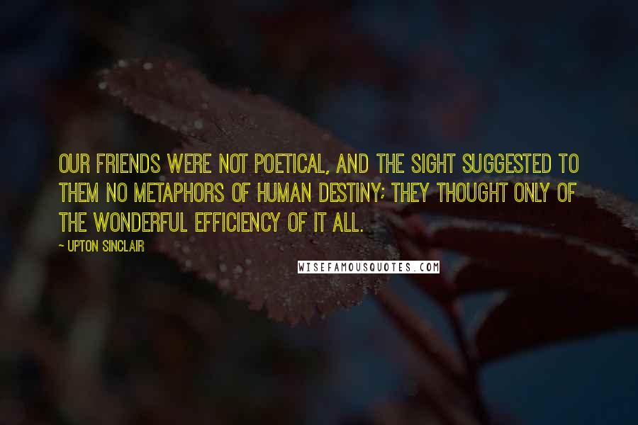 Upton Sinclair Quotes: Our friends were not poetical, and the sight suggested to them no metaphors of human destiny; they thought only of the wonderful efficiency of it all.