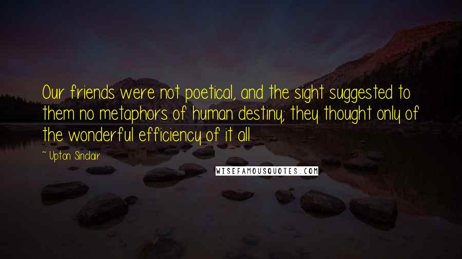 Upton Sinclair Quotes: Our friends were not poetical, and the sight suggested to them no metaphors of human destiny; they thought only of the wonderful efficiency of it all.