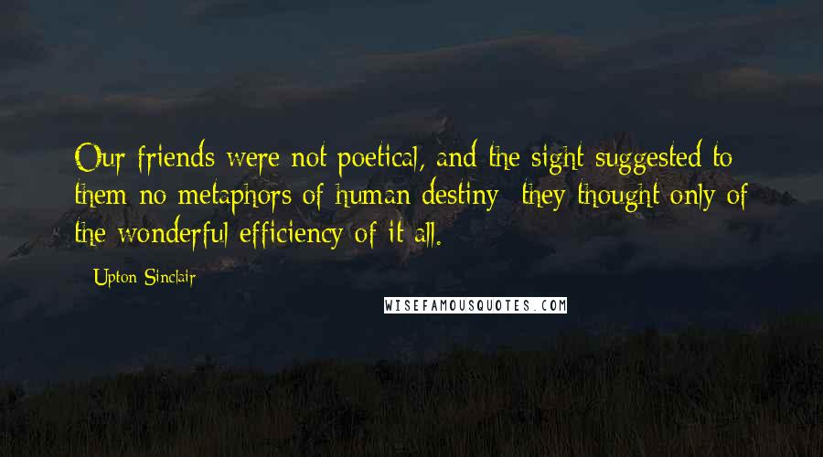 Upton Sinclair Quotes: Our friends were not poetical, and the sight suggested to them no metaphors of human destiny; they thought only of the wonderful efficiency of it all.