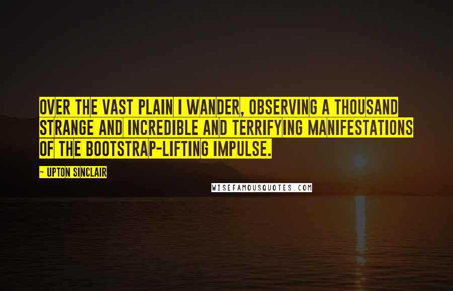 Upton Sinclair Quotes: Over the vast plain I wander, observing a thousand strange and incredible and terrifying manifestations of the Bootstrap-lifting impulse.