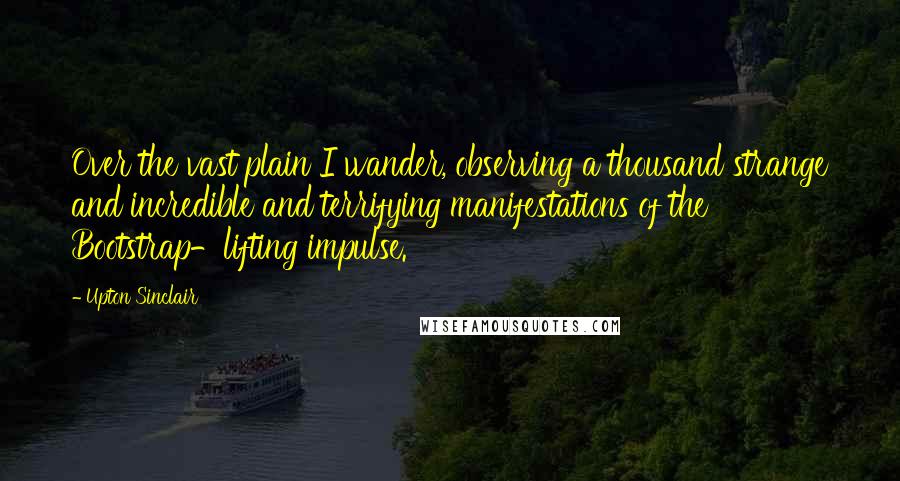 Upton Sinclair Quotes: Over the vast plain I wander, observing a thousand strange and incredible and terrifying manifestations of the Bootstrap-lifting impulse.