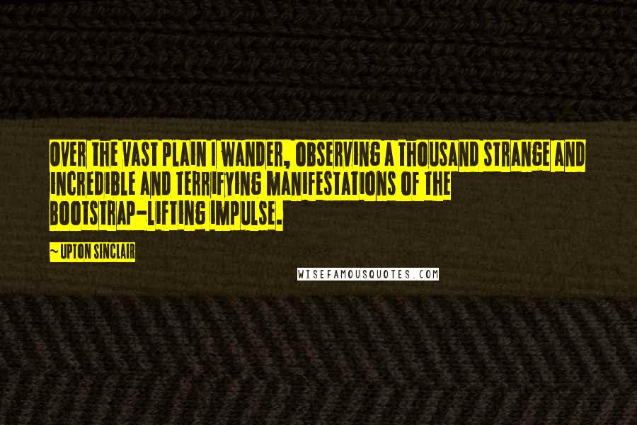 Upton Sinclair Quotes: Over the vast plain I wander, observing a thousand strange and incredible and terrifying manifestations of the Bootstrap-lifting impulse.