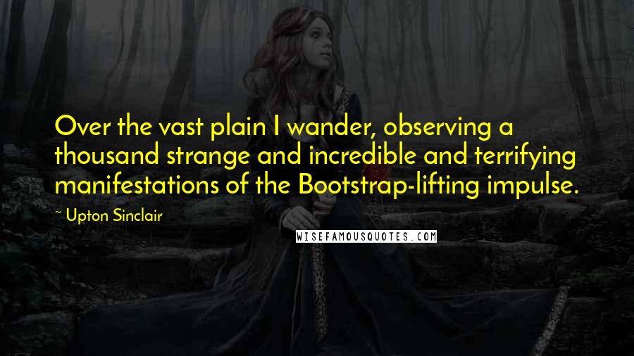 Upton Sinclair Quotes: Over the vast plain I wander, observing a thousand strange and incredible and terrifying manifestations of the Bootstrap-lifting impulse.