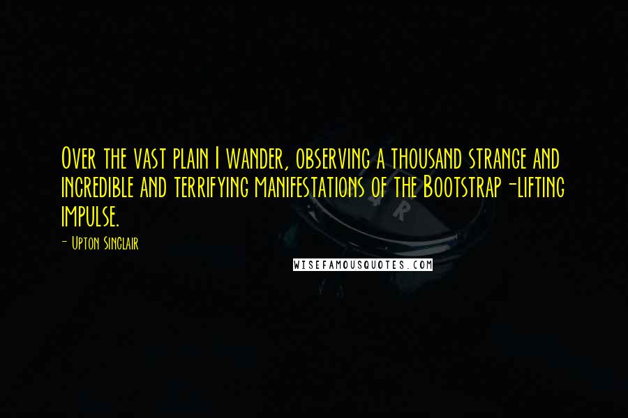 Upton Sinclair Quotes: Over the vast plain I wander, observing a thousand strange and incredible and terrifying manifestations of the Bootstrap-lifting impulse.