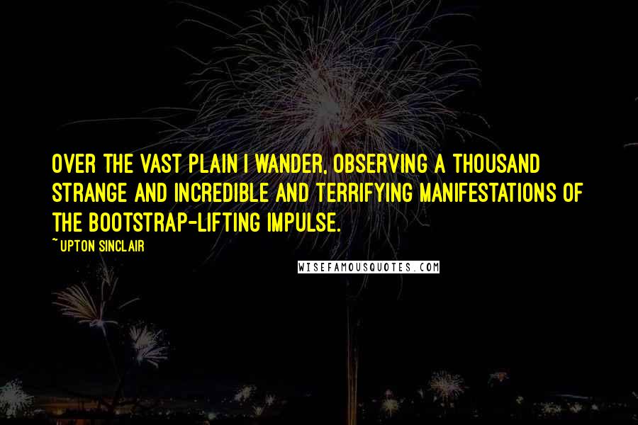 Upton Sinclair Quotes: Over the vast plain I wander, observing a thousand strange and incredible and terrifying manifestations of the Bootstrap-lifting impulse.